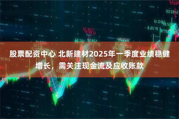 股票配資中心 北新建材2025年一季度業(yè)績(jī)穩(wěn)健增長(zhǎng)，需關(guān)注現(xiàn)金流及應(yīng)收賬款