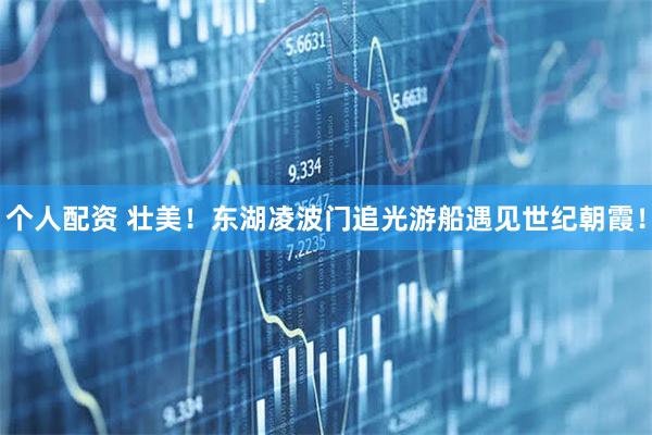 個(gè)人配資 壯美！東湖凌波門追光游船遇見世紀(jì)朝霞！