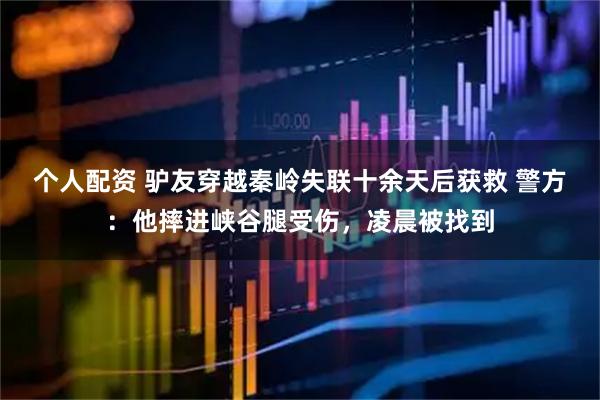 個人配資 驢友穿越秦嶺失聯(lián)十余天后獲救 警方：他摔進峽谷腿受傷，凌晨被找到