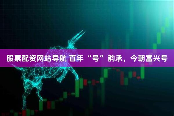 股票配資網(wǎng)站導(dǎo)航 百年 “號(hào)” 韻承，今朝富興號(hào)